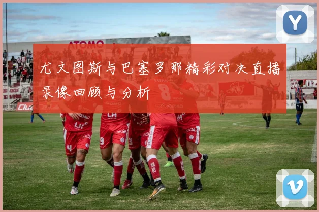 尤文图斯与巴塞罗那精彩对决直播录像回顾与分析