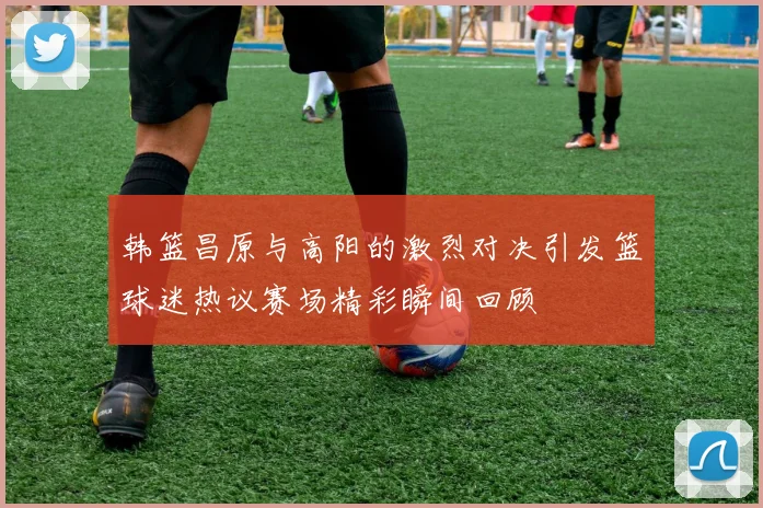韩篮昌原与高阳的激烈对决引发篮球迷热议赛场精彩瞬间回顾