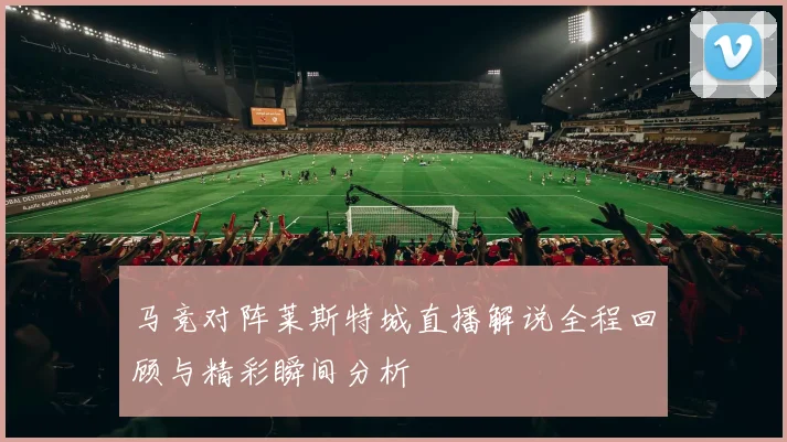 马竞对阵莱斯特城直播解说全程回顾与精彩瞬间分析