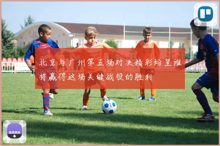 北京与广州第五场对决精彩纷呈谁将赢得这场关键战役的胜利