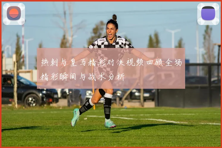 热刺与皇马精彩对决视频回顾全场精彩瞬间与战术分析