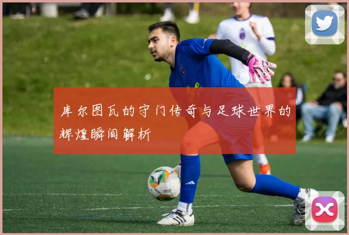 库尔图瓦的守门传奇与足球世界的辉煌瞬间解析