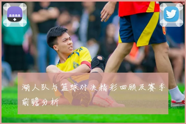 湖人队与篮球对决精彩回顾及赛季前瞻分析