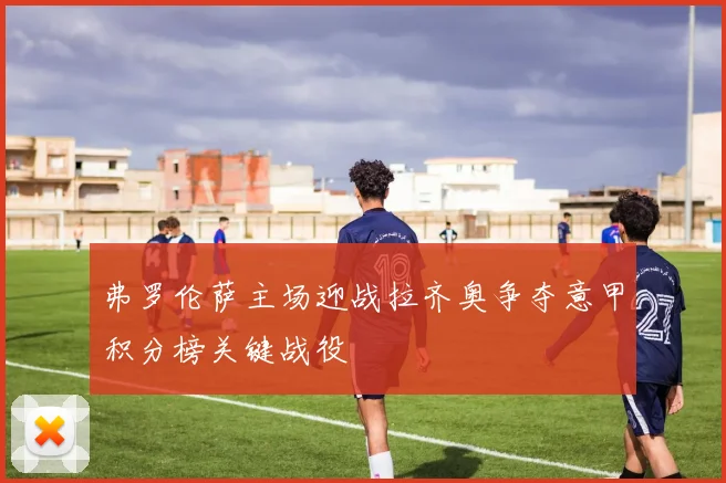 弗罗伦萨主场迎战拉齐奥争夺意甲积分榜关键战役