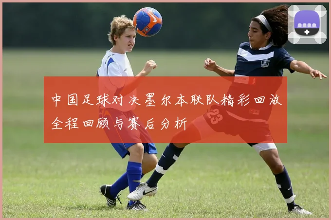 中国足球对决墨尔本联队精彩回放全程回顾与赛后分析