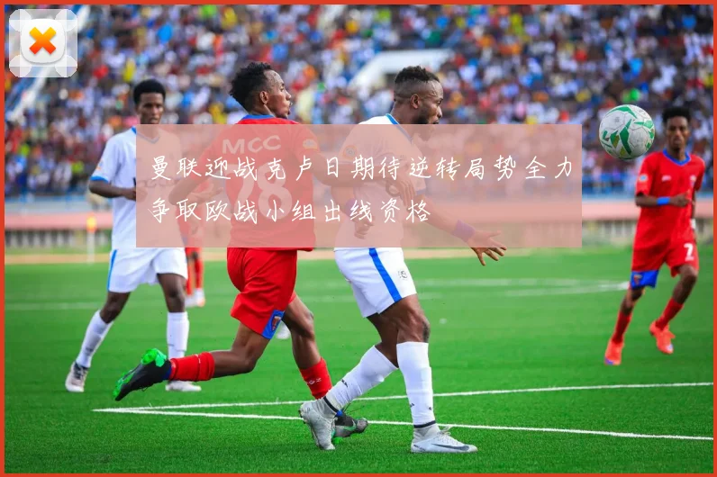 曼联迎战克卢日期待逆转局势全力争取欧战小组出线资格