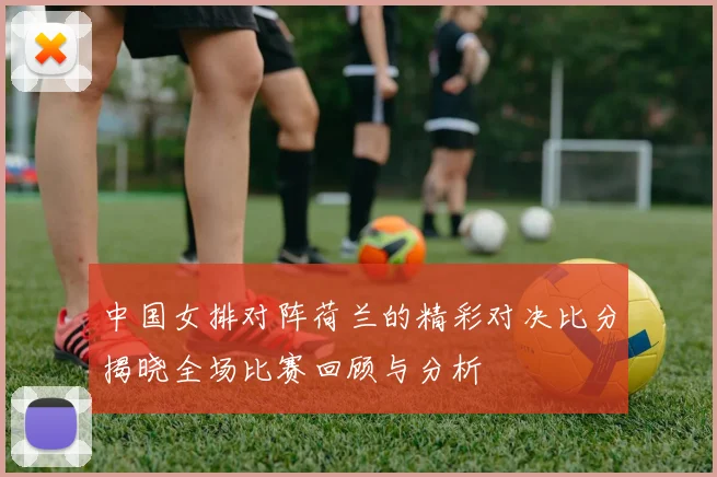 中国女排对阵荷兰的精彩对决比分揭晓全场比赛回顾与分析