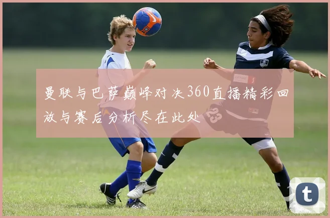 曼联与巴萨巅峰对决360直播精彩回放与赛后分析尽在此处