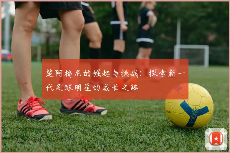 楚阿梅尼的崛起与挑战：探索新一代足球明星的成长之路
