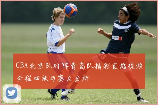 CBA北京队对阵青岛队精彩直播视频全程回放与赛后分析