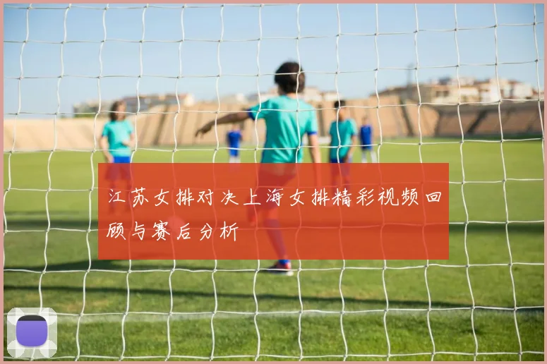 江苏女排对决上海女排精彩视频回顾与赛后分析