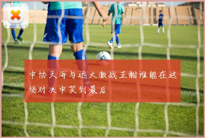 中协天海与远大激战正酣谁能在这场对决中笑到最后