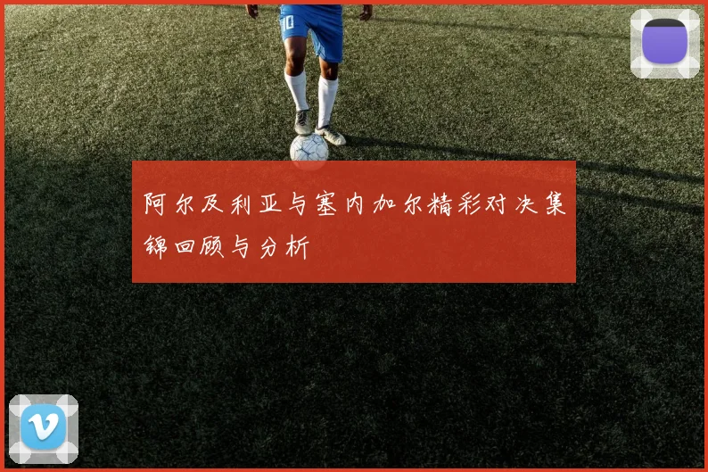 阿尔及利亚与塞内加尔精彩对决集锦回顾与分析