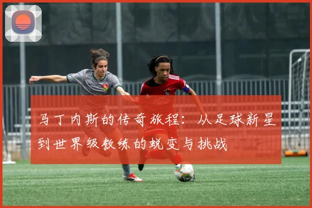 马丁内斯的传奇旅程：从足球新星到世界级教练的蜕变与挑战