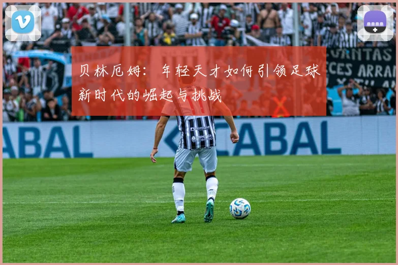 贝林厄姆：年轻天才如何引领足球新时代的崛起与挑战