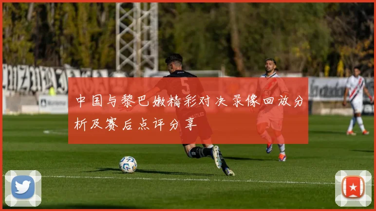 中国与黎巴嫩精彩对决录像回放分析及赛后点评分享