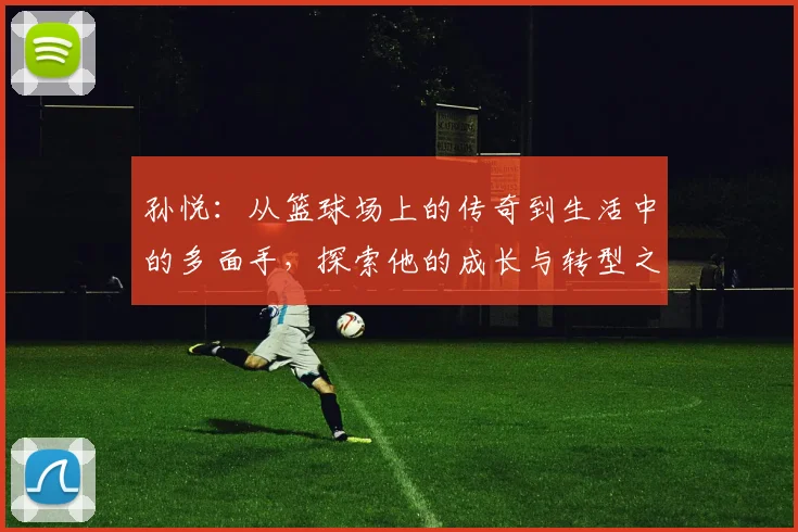 孙悦：从篮球场上的传奇到生活中的多面手，探索他的成长与转型之路