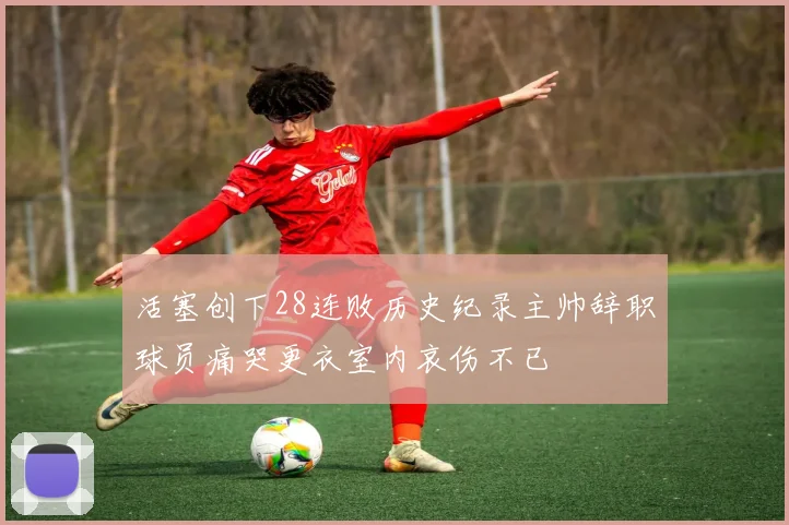 活塞创下28连败历史纪录主帅辞职球员痛哭更衣室内哀伤不已