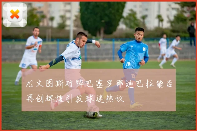 尤文图斯对阵巴塞罗那迪巴拉能否再创辉煌引发球迷热议