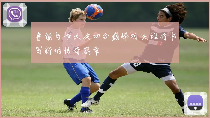 鲁能与恒大次回合巅峰对决谁将书写新的传奇篇章