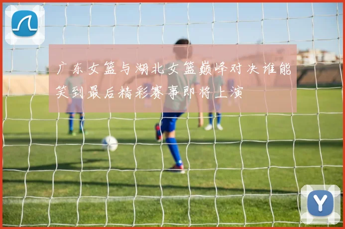 广东女篮与湖北女篮巅峰对决谁能笑到最后精彩赛事即将上演