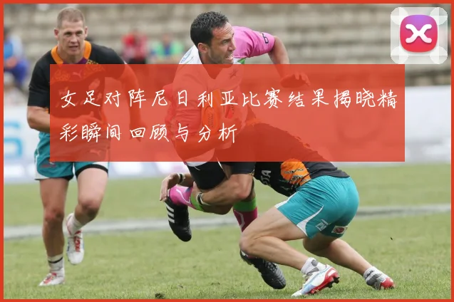 女足对阵尼日利亚比赛结果揭晓精彩瞬间回顾与分析