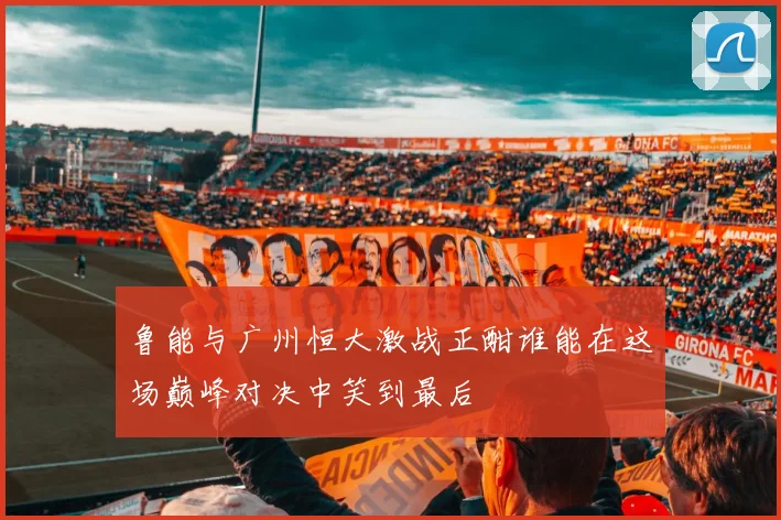 鲁能与广州恒大激战正酣谁能在这场巅峰对决中笑到最后