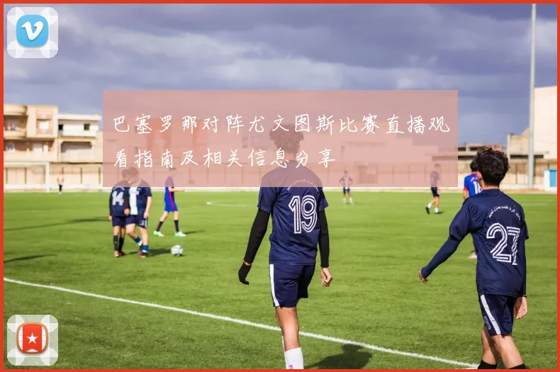 巴塞罗那对阵尤文图斯比赛直播观看指南及相关信息分享