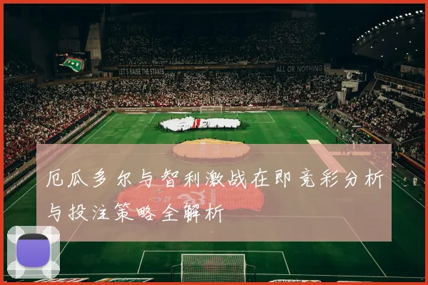 厄瓜多尔与智利激战在即竞彩分析与投注策略全解析