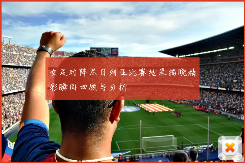 女足对阵尼日利亚比赛结果揭晓精彩瞬间回顾与分析