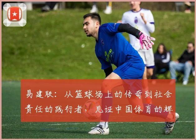 易建联：从篮球场上的传奇到社会责任的践行者，见证中国体育的辉煌与变革