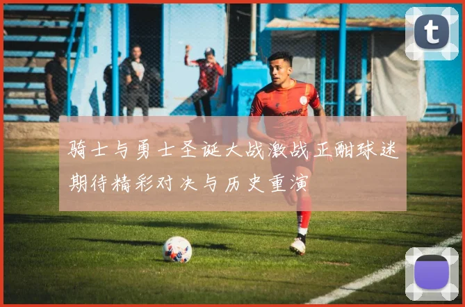 骑士与勇士圣诞大战激战正酣球迷期待精彩对决与历史重演