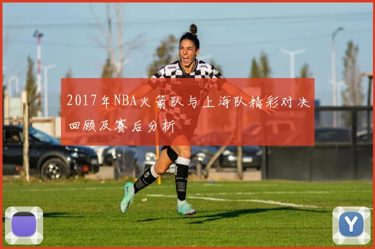 2017年NBA火箭队与上海队精彩对决回顾及赛后分析